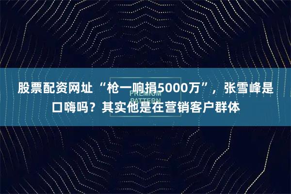 股票配资网址 “枪一响捐5000万”，张雪峰是口嗨吗？其实他是在营销客户群体