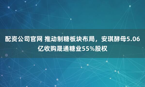 配资公司官网 推动制糖板块布局，安琪酵母5.06亿收购晟通糖业55%股权