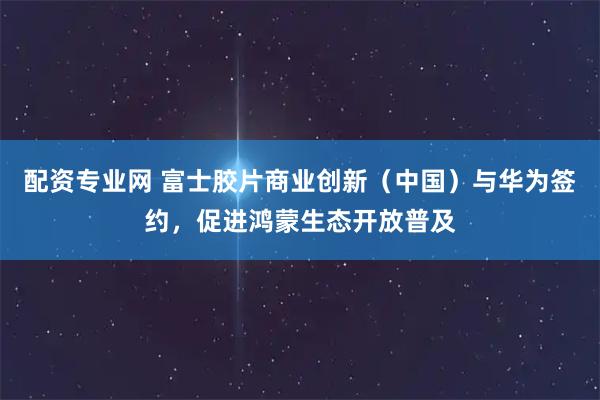 配资专业网 富士胶片商业创新（中国）与华为签约，促进鸿蒙生态开放普及