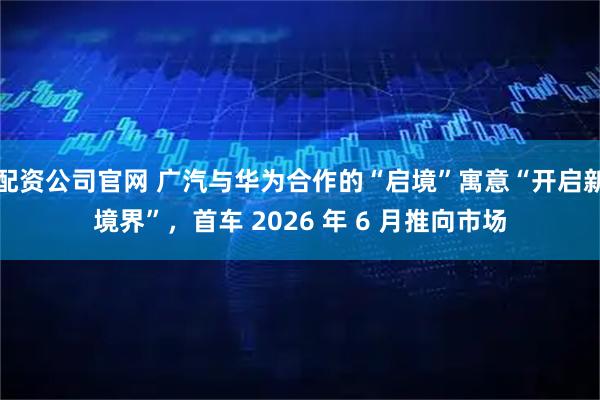 配资公司官网 广汽与华为合作的“启境”寓意“开启新境界”，首车 2026 年 6 月推向市场