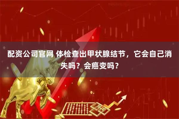 配资公司官网 体检查出甲状腺结节，它会自己消失吗？会癌变吗？