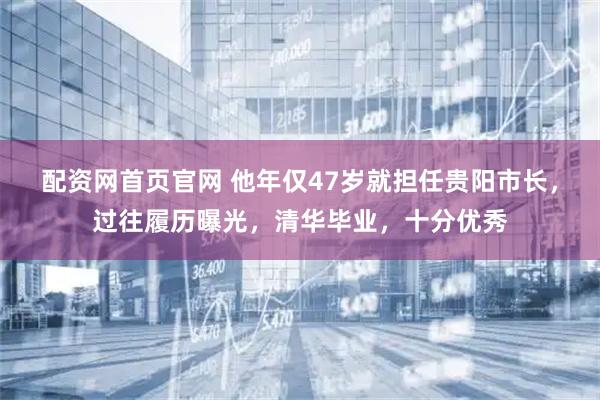 配资网首页官网 他年仅47岁就担任贵阳市长，过往履历曝光，清华毕业，十分优秀