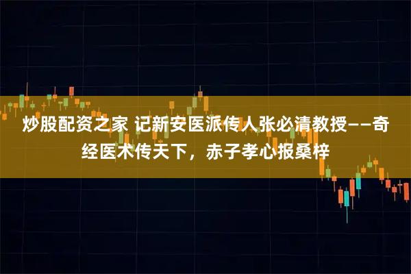 炒股配资之家 记新安医派传人张必清教授——奇经医术传天下，赤子孝心报桑梓