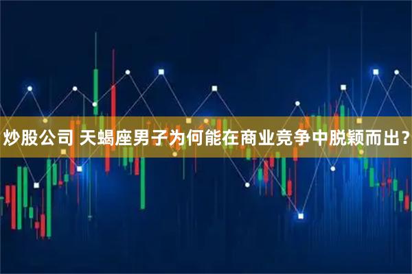 炒股公司 天蝎座男子为何能在商业竞争中脱颖而出？
