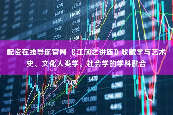 配资在线导航官网 《江涵之讲座》收藏学与艺术史、文化人类学、社会学的学科融合