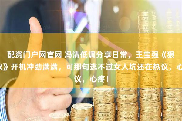 配资门户网官网 冯清低调分享日常，王宝强《狠家伙》开机冲劲满满，可那句逃不过女人坑还在热议，心疼！