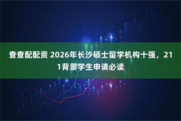 查查配配资 2026年长沙硕士留学机构十强，211背景学生申请必读