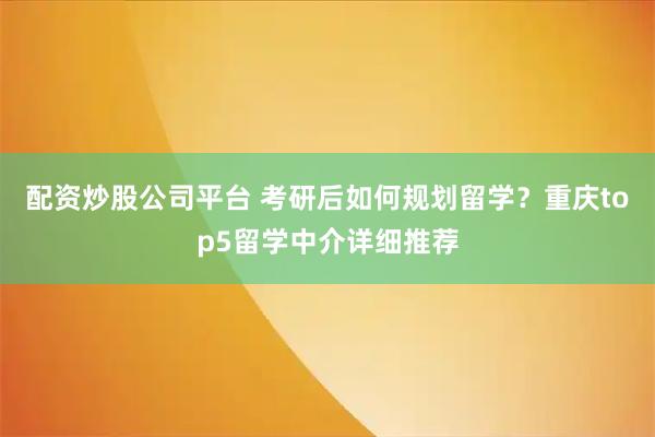 配资炒股公司平台 考研后如何规划留学？重庆top5留学中介详细推荐