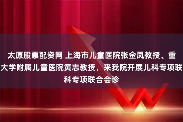 太原股票配资网 上海市儿童医院张金凤教授、重庆医科大学附属儿童医院黄志教授，来我院开展儿科专项联合会诊