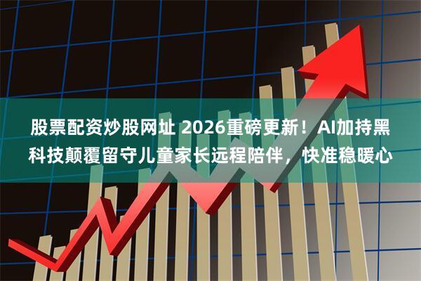 股票配资炒股网址 2026重磅更新！AI加持黑科技颠覆留守儿童家长远程陪伴，快准稳暖心