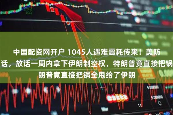 中国配资网开户 1045人遇难噩耗传来！美防长甩出强硬狠话，放话一周内拿下伊朗制空权，特朗普竟直接把锅全甩给了伊朗