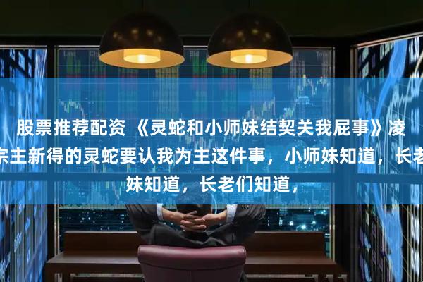 股票推荐配资 《灵蛇和小师妹结契关我屁事》凌华陆瑶 宗主新得的灵蛇要认我为主这件事，小师妹知道，长老们知道，