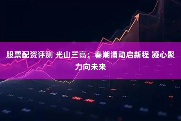股票配资评测 光山三高：春潮涌动启新程 凝心聚力向未来