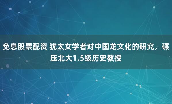 免息股票配资 犹太女学者对中国龙文化的研究，碾压北大1.5级历史教授