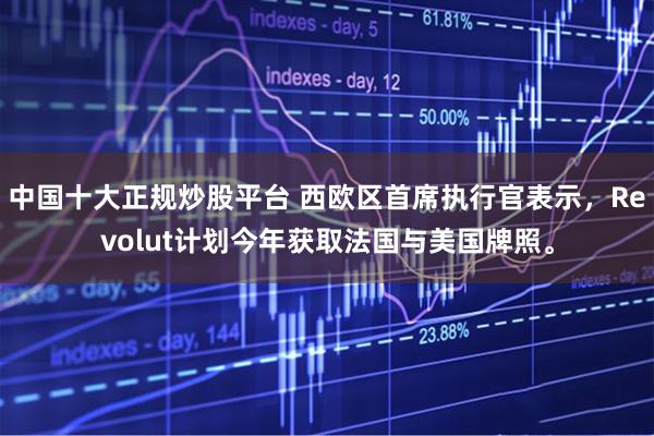 中国十大正规炒股平台 西欧区首席执行官表示，Revolut计划今年获取法国与美国牌照。