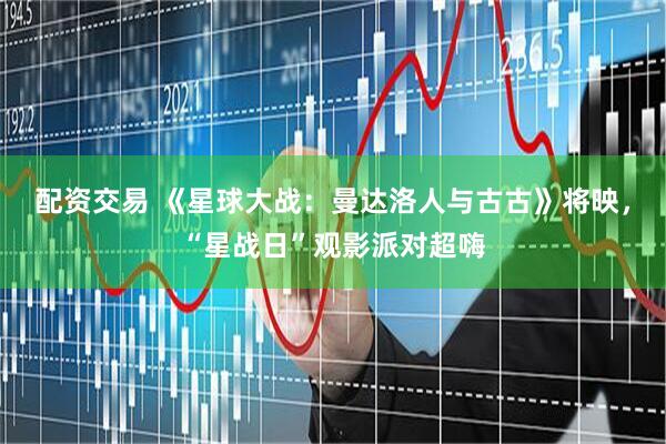 配资交易 《星球大战：曼达洛人与古古》将映，“星战日”观影派对超嗨
