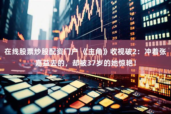 在线股票炒股配资门户 《主角》收视破2：冲着张嘉益去的，却被37岁的她惊艳！