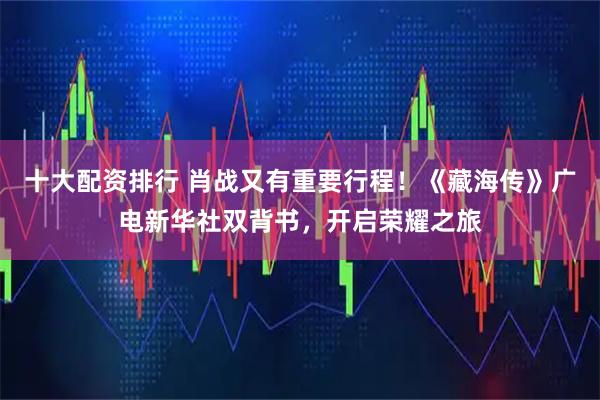 十大配资排行 肖战又有重要行程！《藏海传》广电新华社双背书，开启荣耀之旅