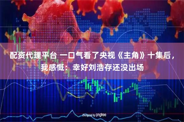配资代理平台 一口气看了央视《主角》十集后，我感慨：幸好刘浩存还没出场