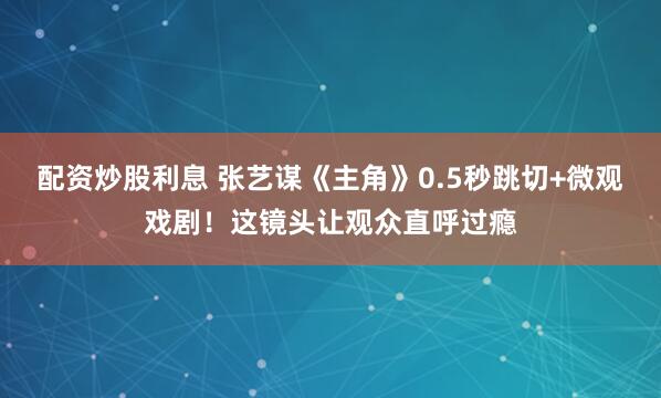 配资炒股利息 张艺谋《主角》0.5秒跳切+微观戏剧!这镜头让观众直呼过瘾