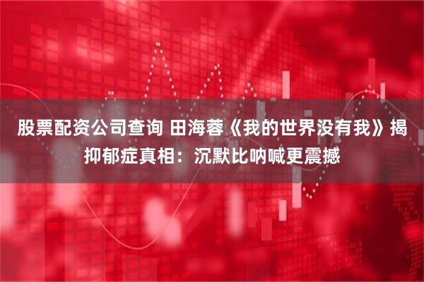 股票配资公司查询 田海蓉《我的世界没有我》揭抑郁症真相：沉默比呐喊更震撼