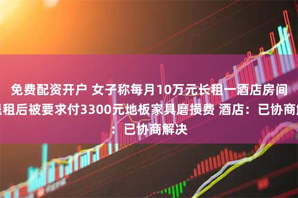 免费配资开户 女子称每月10万元长租一酒店房间，退租后被要求付3300元地板家具磨损费 酒店：已协商解决