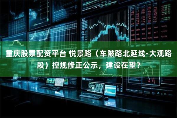 重庆股票配资平台 悦景路（车陂路北延线-大观路段）控规修正公示，建设在望？