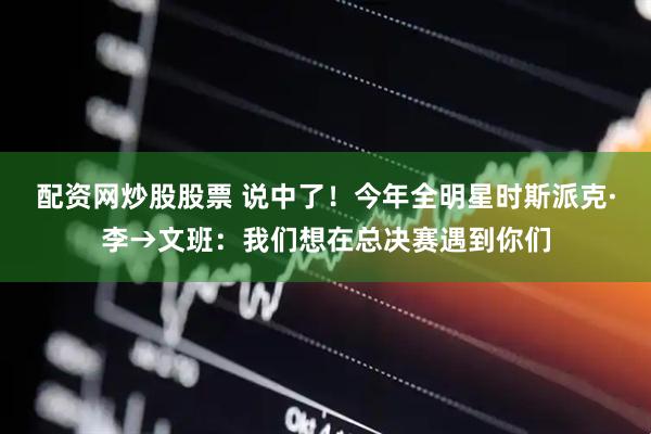 配资网炒股股票 说中了！今年全明星时斯派克·李→文班：我们想在总决赛遇到你们