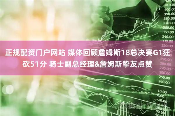 正规配资门户网站 媒体回顾詹姆斯18总决赛G1狂砍51分 骑士副总经理&詹姆斯挚友点赞