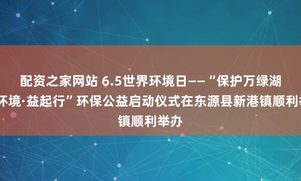 配资之家网站 6.5世界环境日——“保护万绿湖·爱环境·益起行”环保公益启动仪式在东源县新港镇顺利举办