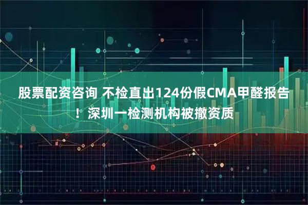 股票配资咨询 不检直出124份假CMA甲醛报告!深圳一检测机构被撤资质