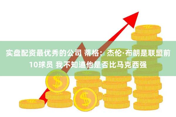 实盘配资最优秀的公司 蒂格：杰伦·布朗是联盟前10球员 我不知道他是否比马克西强