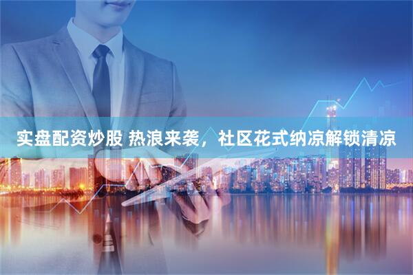 实盘配资炒股 热浪来袭，社区花式纳凉解锁清凉