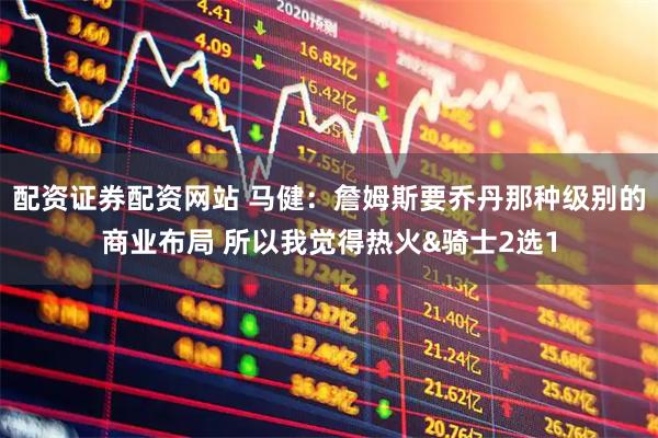 配资证券配资网站 马健：詹姆斯要乔丹那种级别的商业布局 所以我觉得热火&骑士2选1
