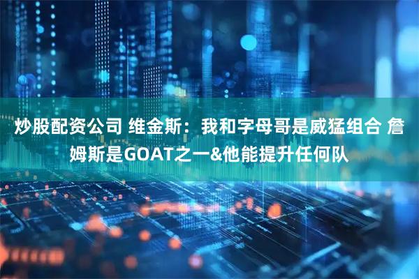 炒股配资公司 维金斯：我和字母哥是威猛组合 詹姆斯是GOAT之一&他能提升任何队
