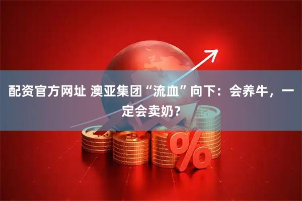 配资官方网址 澳亚集团“流血”向下：会养牛，一定会卖奶？