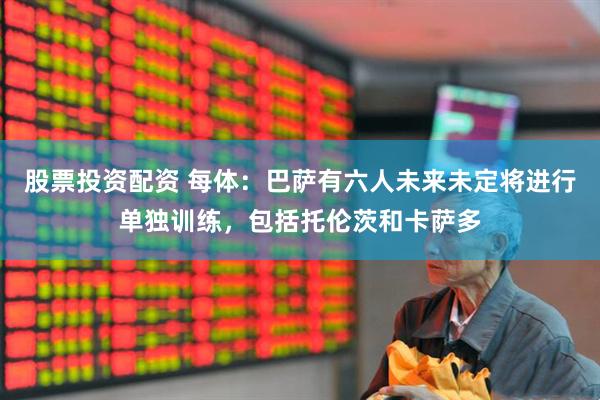 股票投资配资 每体：巴萨有六人未来未定将进行单独训练，包括托伦茨和卡萨多