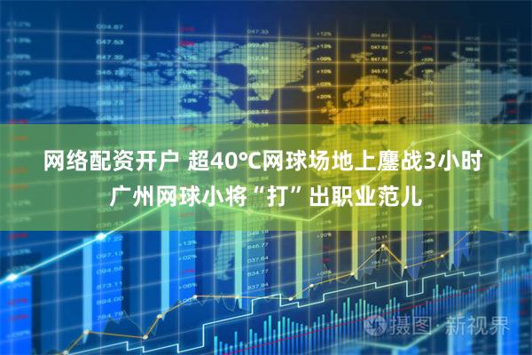 网络配资开户 超40℃网球场地上鏖战3小时 广州网球小将“打”出职业范儿