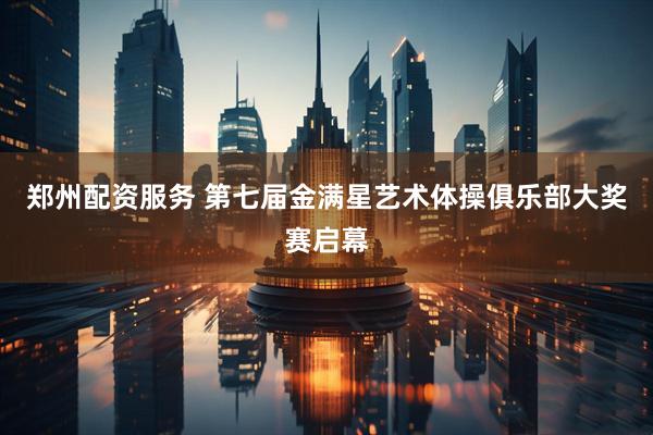 郑州配资服务 第七届金满星艺术体操俱乐部大奖赛启幕
