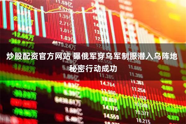 炒股配资官方网站 曝俄军穿乌军制服潜入乌阵地 秘密行动成功