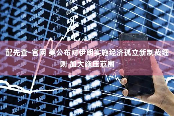 配先查-官网 美公布对伊朗实施经济孤立新制裁细则 加大施压范围