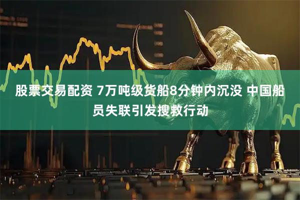 股票交易配资 7万吨级货船8分钟内沉没 中国船员失联引发搜救行动